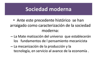 Sociedad moderna
  • Ante este precedente histórico se han
arraigado como caracterización de la sociedad
                  moderna:
– La Mate matización del universo que establecerán
  los fundamentos de l pensamiento mecanicista
– La mecanización de la producción y la
  tecnología, en servicio al avance de la economía .
 