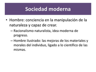 Sociedad moderna
• Hombre: conciencia en la manipulación de la
  naturaleza y capaz de crear.
  – Racionalismo naturalista, idea moderna de
    progreso.
  – Hombre ilustrado: las mejoras de los materiales y
    morales del individuo, ligado a lo científico de las
    mismas.
 