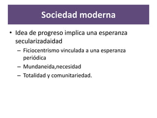 Sociedad moderna
• Idea de progreso implica una esperanza
  secularizadaidad
  – Ficiocentrismo vinculada a una esperanza
    periódica
  – Mundaneida,necesidad
  – Totalidad y comunitariedad.
 