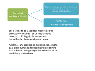 El pensamiento y desarrollo de la sociedad
                                          moderna repercuten en lao que es la
                                               sociedad contemporánea
   Sociedad
contemporánea
                                                     Agnóstica,
                                            Jóvenes sin preguntas

En el tramado de la sociedad moderna por la
producción capitalista , en un razonamiento
burocrático, ha llegado de manera mas
tecnocificada a la sociedad posmoderna.

Agnóstico: una sociedad en la que no es necesaria
para el ser humano un conocimiento de lo divino
para subsistir, sin negar la posible existencia de un
ser divino y trascendente.
 