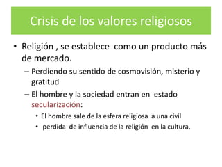 Crisis de los valores religiosos
• Religión , se establece como un producto más
  de mercado.
  – Perdiendo su sentido de cosmovisión, misterio y
    gratitud
  – El hombre y la sociedad entran en estado
    secularización:
     • El hombre sale de la esfera religiosa a una civil
     • perdida de influencia de la religión en la cultura.
 