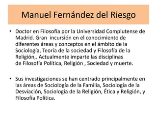 Manuel Fernández del Riesgo
• Doctor en Filosofía por la Universidad Complutense de
  Madrid. Gran incursión en el conocimiento de
  diferentes áreas y conceptos en el ámbito de la
  Sociología, Teoría de la sociedad y Filosofía de la
  Religión,. Actualmente imparte las disciplinas
  de Filosofía Política, Religión , Sociedad y muerte.

• Sus investigaciones se han centrado principalmente en
  las áreas de Sociología de la Familia, Sociología de la
  Desviación, Sociología de la Religión, Ética y Religión, y
  Filosofía Política.
 