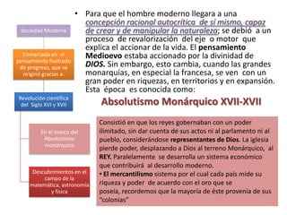 • Para que el hombre moderno llegara a una
                          concepción racional autocrítica de sí mismo, capaz
 Sociedad Moderna         de crear y de manipular la naturaleza; se debió a un
                          proceso de revalorización del eje o motor que
                          explica el accionar de la vida. El pensamiento
  Enmarcada en el         Medioevo estaba accionado por la divinidad de
pensamiento Ilustrado
 de progreso, que se      DIOS. Sin embargo, esto cambia, cuando las grandes
  originó gracias a:      monarquías, en especial la francesa, se ven con un
                          gran poder en riquezas, en territorios y en expansión.
                          Esta época es conocida como:
Revolución científica
 del Siglo XVI y XVII          Absolutismo Monárquico XVII-XVII
                              Consistió en que los reyes gobernaban con un poder
         En el marco del      ilimitado, sin dar cuenta de sus actos ni al parlamento ni al
          Absolutismo         pueblo, considerándose representantes de Dios. La iglesia
          monárquico
                              pierde poder, desplazando a Dios al terreno Monárquico, al
                              REY. Paralelamente se desarrolla un sistema económico
                              que contribuirá al desarrollo moderno.
      Descubrimientos en el   • El mercantilismo sistema por el cual cada país mide su
          campo de la
     matemática, astronomía   riqueza y poder de acuerdo con el oro que se
            y física          poseía, recordemos que la mayoría de éste provenía de sus
                              “colonias”
 