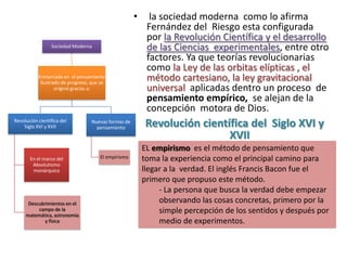 •     la sociedad moderna como lo afirma
                                                          Fernández del Riesgo esta configurada
                                                          por la Revolución Científica y el desarrollo
                 Sociedad Moderna                         de las Ciencias experimentales, entre otro
                                                          factores. Ya que teorías revolucionarias
                                                          como la Ley de las orbitas elípticas , el
           Enmarcada en el pensamiento
            Ilustrado de progreso, que se
                                                          método cartesiano, la ley gravitacional
                   originó gracias a:                     universal aplicadas dentro un proceso de
                                                          pensamiento empírico, se alejan de la
                                                          concepción motora de Dios.
Revolución científica del
    Siglo XVI y XVII
                                  Nuevas formas de
                                    pensamiento          Revolución científica del Siglo XVI y
                                                                          XVII
                                                         EL empirismo es el método de pensamiento que
       En el marco del                El empirismo       toma la experiencia como el principal camino para
        Absolutismo
        monárquico                                       llegar a la verdad. El inglés Francis Bacon fue el
                                                         primero que propuso este método.
                                                              - La persona que busca la verdad debe empezar
      Descubrimientos en el                                   observando las cosas concretas, primero por la
          campo de la
     matemática, astronomía
                                                              simple percepción de los sentidos y después por
             y física                                         medio de experimentos.
 