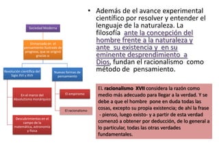 • Además de el avance experimental
                                                             científico por resolver y entender el
                 Sociedad Moderna                            lenguaje de la naturaleza. La
                                                             filosofía ante la concepción del
                 Enmarcada en el
                                                             hombre frente a la naturaleza y
             pensamiento Ilustrado de
              progreso, que se originó
                                                             ante su existencia y en su
                     gracias a:                              eminente desprendimiento a
                                                             Dios, fundan el racionalismo como
Revolución científica del       Nuevas formas de
                                                             método de pensamiento.
    Siglo XVI y XVII              pensamiento


                                                              EL racionalismo XVII considera la razón como
          En el marco del                El empirismo         medio más adecuado para llegar a la verdad. Y se
      Absolutismo monárquico
                                                              debe a que el hombre pone en duda todas las
                                         El racionalismo
                                                              cosas, excepto su propia existencia; de ahí la frase
                                                               - pienso, luego existo- y a partir de esta verdad
       Descubrimientos en el
           campo de la                                        comenzó a obtener por deducción, de lo general a
      matemática, astronomía                                  lo particular, todas las otras verdades
             y física
                                                              fundamentales.
 