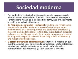 Sociedad moderna
• Partiendo de la contextualización previa de ciertos procesos de
  adquisición del pensamiento ilustrado ,abordaremos lo que para
  Fernández Del riesgo es la sociedad moderna, que principalmente
  la configura en dos instituciones:
• La Producción económica – industrial : En donde se refleja como
  se mueve la sociedad entorno a lo económico, ya que es por
  medio de ésta en la que adquirimos una estabilidad emocional y
  material para poder alcanzar la felicidad. la producción industrial
  es la que nos facilita, por medio de la producción en masa a partir
  de maquinaria especializada una mayor adquisición económica y
  una mayor estabilidad social.
• El estado burocrático administrativo: se refiere al modelo en que
  nuestra sociedad está estructurada para alcanzar dicha estabilidad.
  y todo aspecto de la vida esta estructurado, administrado y
  normativizado pos instancias ya sean estatales o privadas.
 