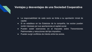 Ventajas y desventajas de una Sociedad Cooperativa
● La responsabilidad de cada socio se limita a su aportación inicial de
capital.
● Si se establece en los Estatutos de la compañía, los socios pueden
recibir intereses por sus aportaciones al capital social.
● Pueden existir exenciones en el Impuesto sobre Transmisiones
Patrimoniales y reducciones del tipo impositivo.
● Pueden surgir conflictos de interés entre los socios.
 
