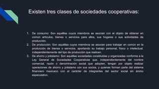 Existen tres clases de sociedades cooperativas:
1. De consumo: Son aquéllas cuyos miembros se asocian con el objeto de obtener en
común artículos, bienes o servicios para ellos, sus hogares o sus actividades de
producción.
2. De producción: Son aquéllas cuyos miembros se asocian para trabajar en común en la
producción de bienes o servicios, aportando su trabajo personal, físico o intelectual,
independientemente del tipo de producción que realicen.
3. De ahorro y préstamo: Son aquéllas sociedades constituidas y organizadas conforme a la
Ley General de Sociedades Cooperativas que, independientemente del nombre
comercial, razón o denominación social que adopten, tengan por objeto realizar
operaciones de ahorro y préstamo con sus socios, y quienes forman parte del sistema
financiero mexicano con el carácter de integrantes del sector social sin ánimo
especulativo.
 