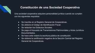 Constitución de una Sociedad Cooperativa
Una sociedad cooperativa adquiere personalidad jurídica cuando se cumplen
con los siguientes requisitos:
● Se inscribe en el Registro General de Cooperativas.
● Se obtiene el Código de Identificación Fiscal.
● Se redactan los Estatutos Sociales.
● Se paga el Impuesto de Transmisiones Patrimoniales y Actos Jurídicos
Documentados.
● Se hace ante notario la escritura pública de constitución.
● Se obtiene la certificación negativa de la Sección Central del Registro
General de Cooperativas.
 