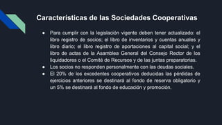 Características de las Sociedades Cooperativas
● Para cumplir con la legislación vigente deben tener actualizado: el
libro registro de socios; el libro de inventarios y cuentas anuales y
libro diario; el libro registro de aportaciones al capital social; y el
libro de actas de la Asamblea General del Consejo Rector de los
liquidadores o el Comité de Recursos y de las juntas preparatorias.
● Los socios no responden personalmente con las deudas sociales.
● El 20% de los excedentes cooperativos deducidas las pérdidas de
ejercicios anteriores se destinará al fondo de reserva obligatorio y
un 5% se destinará al fondo de educación y promoción.
 