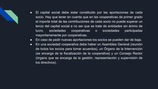 ● El capital social debe estar constituido por las aportaciones de cada
socio. Hay que tener en cuenta que en las cooperativas de primer grado
el importe total de las contribuciones de cada socio no puede superar un
tercio del capital social a no ser que se trate de entidades sin ánimo de
lucro, sociedades cooperativas o sociedades participadas
mayoritariamente por cooperativas.
● En caso de pedir nuevas aportaciones los socios se pueden dar de baja.
● En una sociedad cooperativa debe haber un Asamblea General (reunión
de todos los socios para tomar acuerdos), un Órgano de la Intervención
(se encarga de la fiscalización de la cooperativa) y un Consejo Rector
(órgano que se encarga de la gestión, representación y supervisión de
los directivos).
 