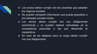 ● Los socios deben cumplir con los acuerdos que adopten
los órganos sociales.
● No pueden compartir información que pueda perjudicar a
los intereses sociales lícitos.
● Los socios deben cumplir con sus obligaciones
económicas y no pueden realizar actividades en la
competencia parecidas a las que desarrolla la
cooperativa.
● En caso de ser elegidos para un cargo deben cumplir
con sus obligaciones.
 