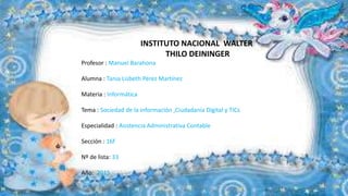 INSTITUTO NACIONAL WALTER
THILO DEININGER
Profesor : Manuel Barahona
Alumna : Tania Lisbeth Pérez Martínez
Materia : Informática
Tema : Sociedad de la información ,Ciudadanía Digital y TICs
Especialidad : Asistencia Administrativa Contable
Sección : 16f
Nº de lista: 33
Año: 2015
 