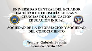 UNIVERSIDAD CENTRAL DEL ECUADOR
FACULTAD DE FILOSOFÍA LETRAS Y
CIENCIAS DE LA EDUCACIÓN
EDUCACIÓN INICIAL
SOCIEDAD DE LA INFORMACIÓN Y SOCIEDAD
DEL CONOCIMIENTO
Nombre: Gabriela Bautista
Semestre: Sexto “A”
 