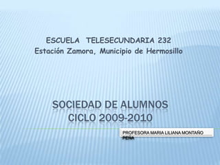 ESCUELA  TELESECUNDARIA 232 Estación Zamora, Municipio de Hermosillo SOCIEDAD DE ALUMNOSCICLO 2009-2010 PROFESORA MARIA LILIANA MONTAÑO PEÑA 