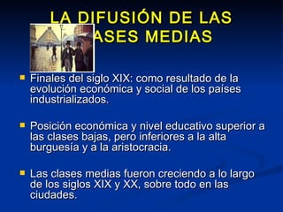 LA DIFUSIÓN DE LAS CLASES MEDIAS Finales del siglo XIX: como resultado de la evolución económica y social de los países industrializados. Posición económica y nivel educativo superior a las clases bajas, pero inferiores a la alta burguesía y a la aristocracia. Las clases medias fueron creciendo a lo largo de los siglos XIX y XX, sobre todo en las ciudades. 