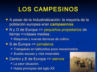 LOS CAMPESINOS A pesar de la Industrialización: la mayoría de la población europea eran  campesinos . N y O de Europa =>  pequeños propietarios  de tierras =>clases medias. Máquinas y nuevas técnicas de cultivo. S de Europa =>  jornaleros  Trabajaban en latifundios poco mecanizados. Sueldo escaso y vida miserable. Centro y E de Europa =>  siervos La peor situación. Hasta principios del siglo XX 