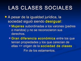 LAS CLASES SOCIALES A pesar de la igualdad jurídica, la sociedad siguió siendo  desigual : Mujeres  subordinadas a los varones (padres o maridos) y no se reconocieron sus derechos. Gran diferencia económica  entre los que tenían propiedades y los que carecían de ellas => origen de la  sociedad de clases   Fin de los estamentos. 
