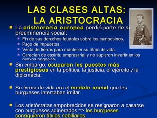 LAS CLASES ALTAS:  LA ARISTOCRACIA La  aristocracia europea  perdió parte de su preeminencia social: Fin de sus derechos feudales sobre los campesinos. Pago de impuestos. Venta de tierras para mantener su ritmo de vida. Carecían de espíritu empresarial y no supieron invertir en los nuevos negocios. Sin embargo,  ocuparon los puestos más prestigiosos  en la política, la justicia, el ejército y la diplomacia. Su forma de vida era el  modelo social  que los burgueses intentaban imitar. Los aristócratas empobrecidos se resignaron a casarse con burgueses adinerados =>  los burgueses consiguieron títulos nobiliarios . 