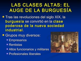 LAS CLASES ALTAS: EL AUGE DE LA BURGUESÍA Tras las revoluciones del siglo XIX, la  burguesía  se convirtió en la  clase poderosa de la nueva sociedad industrial . Grupos muy diversos: Empresarios Rentistas Altos funcionarios y militares Profesionales liberales 