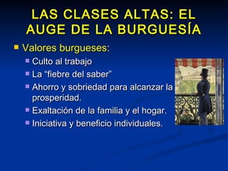 LAS CLASES ALTAS: EL AUGE DE LA BURGUESÍA Valores burgueses : Culto al trabajo La “fiebre del saber” Ahorro y sobriedad para alcanzar la prosperidad. Exaltación de la familia y el hogar. Iniciativa y beneficio individuales. 