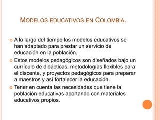 MODELOS EDUCATIVOS EN COLOMBIA.
A lo largo del tiempo los modelos educativos se
han adaptado para prestar un servicio de
educación en la población.
 Estos modelos pedagógicos son diseñados bajo un
currículo de didácticas, metodologías flexibles para
el discente, y proyectos pedagógicos para preparar
a maestros y así fortalecer la educación.
 Tener en cuenta las necesidades que tiene la
población educativas aportando con materiales
educativos propios.


 