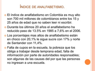 ÍNDICE DE ANALFABETISMO.
El índice de analfabetismo en Colombia es muy alto
son 700 mil millones de colombianos entre los 15 y
25 años de edad que no saben leer ni escribir.
 Durante los últimos 20 años el analfabetismo ha
reducido paso de 13.5% en 1985 a 7,6% en el 2006.
 Los porcentajes mas altos de analfabetismo están
en choco con 20,1% le sigue sucre con 17% y norte
de Santander con 11,4%.
 Falta de cupos en la escuela, la pobreza que los
obliga a trabajar desde temprana edad, falta de
información por parte de autoridades responsables;
son algunas de las causas del por que las personas
no ingresan a una escuela.


 