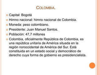 COLOMBIA.
Capital: Bogotá
 Himno nacional: himno nacional de Colombia.
 Moneda: peso colombiano.
 Presidente: Juan Manuel Santos.
 Población: 47,7 millones
 Colombia, oficialmente República de Colombia, es
una república unitaria de América situada en la
región noroccidental de América del Sur. Está
constituida en un estado social y democrático de
derecho cuya forma de gobierno es presidencialista.


 