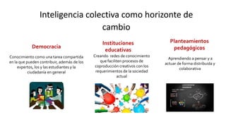 Inteligencia colectiva como horizonte de
cambio
Conocimiento como una tarea compartida
en la que pueden contribuir, además de los
expertos, los y las estudiantes y la
ciudadanía en general
Democracia
Instituciones
educativas
Creando redes de conocimiento
que faciliten procesos de
coproducción creativos con los
requerimientos de la sociedad
actual
Planteamientos
pedagógicos
Aprendiendo a pensar y a
actuar de forma distribuida y
colaborativa
 