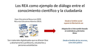 Los REA como ejemplo de diálogo entre el
conocimiento científico y la ciudadanía
Son materiales digitalizados que se ofrecen libre
y abiertamente a profesores, estudiantes y
personas autodidactas
Open Educational Resources (OER)
Recursos Educativos Abiertos (REA) Desde el ámbito social
supone la libertad de uso
Adaptación e intercambio basada
en estándares y formatos
libres
Desde el ámbito de los recursos,
como bien público
 
