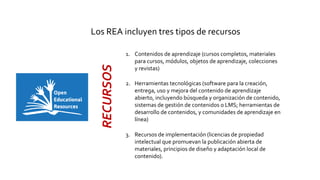 Los REA incluyen tres tipos de recursos
1. Contenidos de aprendizaje (cursos completos, materiales
para cursos, módulos, objetos de aprendizaje, colecciones
y revistas)
2. Herramientas tecnológicas (software para la creación,
entrega, uso y mejora del contenido de aprendizaje
abierto, incluyendo búsqueda y organización de contenido,
sistemas de gestión de contenidos o LMS; herramientas de
desarrollo de contenidos, y comunidades de aprendizaje en
línea)
3. Recursos de implementación (licencias de propiedad
intelectual que promuevan la publicación abierta de
materiales, principios de diseño y adaptación local de
contenido).
RECURSOS
 