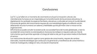 Conclusiones
LasTic´s y se hallan en un momento de crecimiento en el que la innovación cultural y las
interrelaciones humanas se ven impactadas por la transformación de los procesos educativos, la
digitalización ha cambiado los espacios familiares, educativos y culturales así como el mundo laboral.
El proceso de gestión del conocimiento requiere de una metodología ligada a la reflexión-acción
detectando recursos humanos con saberes y habilidades que les permitan crear e innovar en las
organizaciones.
Difícilmente se puede concebir la existencia de una sociedad fuera del mundo globalizado, si bien la
sociedad del conocimiento no esta basado en el proceso tecnológico si requiere cada vez más de
instrumentos que le permitan aprender a lo largo de toda la vida, por lo que estos medios le facilitarán
el camino.
Las instituciones de educación superior como gestora de conocimiento, requiere de cambios
esenciales, trazando estrategias que conduzcan a la generación y transferencia de conocimientos a
través de investigación, trabajo en red y vinculación empresarial.
 