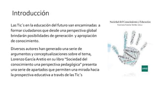 Introducción
LasTic´s en la educación del futuro van encaminadas a
formar ciudadanos que desde una perspectiva global
brindarán posibilidades de generación y apropiación
de conocimiento.
Diversos autores han generado una serie de
argumentos y conceptualizaciones sobre el tema,
Lorenzo GarcíaAretio en su libro “Sociedad del
conocimiento una perspectiva pedagógica” presenta
una serie de apartados que permiten una mirada hacia
la prospectiva educativa a través de lasTic´s
 