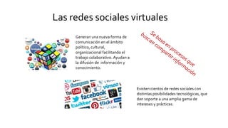 Las redes sociales virtuales
Generan una nueva forma de
comunicación en el ámbito
político, cultural,
organizacional facilitando el
trabajo colaborativo. Ayudan a
la difusión de información y
conocimiento.
Existen cientos de redes sociales con
distintas posibilidades tecnológicas, que
dan soporte a una amplia gama de
intereses y prácticas.
 