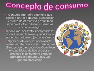 Consumo (del latín:  cosumere  que significa gastar o destruir) es la acción y efecto de consumir o gastar, bien sean productos,, o bienes y servicios, como la energía. El consumo, por tanto, comprende las adquisiciones de bienes y servicios por parte de cualquier sujeto económico. Significa satisfacer las necesidades presentes o futuras y se le considera el último proceso económico. Constituye una actividad de tipo circular en tanto que el ser humano produce para poder consumir y a su vez genera producción . 
