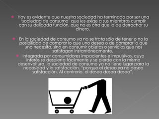 Hoy es evidente que nuestra sociedad ha terminado por ser una ‘sociedad de consumo’ que les exige a sus miembros cumplir con su delicada función, que no es otra que la de derrochar su dinero.  En la sociedad de consumo ya no se trata sólo de tener o no la posibilidad de comprar lo que uno desea o de comprar lo que uno necesita, sino en consumir objetos o servicios que nos satisfagan instantáneamente.  Integrada por consumidores impacientes e impulsivos, cuyo interés se despierta fácilmente y se pierde con la misma desenvoltura, la sociedad de consumo ya no tiene lugar para la necesidad y la satisfacción, “porque el deseo ya no desea satisfacción. Al contrario, el deseo desea deseo”.  