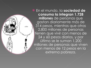 En el mundo, la  sociedad de consumo la integran 1.728 millones  de personas que gastan diariamente más de 314 pesos, mientras que otras 2.800 millones de personas tienen que vivir con menos de 24 y 60 pesos diarios, y por último se le suman 1.200 millones de personas que viven con menos de 12 pesos en la extrema pobreza. 