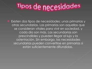 Existen dos tipos de necesidades: unas primarias y otras secundarias. Las primarias son aquellas que se consideran vitales para vivir en sociedad, y cada día son más. Las secundarias son prescindibles y pueden llegar al lujo y la ostentación. Sin embargo, las necesidades secundarias pueden convertirse en primarias si están suficientemente difundidas.  