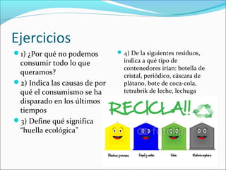 Ejercicios
1) ¿Por qué no podemos
consumir todo lo que
queramos?
2) Indica las causas de por
qué el consumismo se ha
disparado en los últimos
tiempos
3) Define qué significa
“huella ecológica”
4) De la siguientes residuos,
indica a qué tipo de
contenedores irían: botella de
cristal, periódico, cáscara de
plátano, bote de coca-cola,
tetrabrik de leche, lechuga
