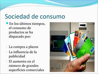 Sociedad de consumo
En los últimos tiempos,
el consumo de
productos se ha
disparado por:
- La compra a plazos
- La influencia de la
publicidad
- El aumento en el
número de grandes
superficies comerciales