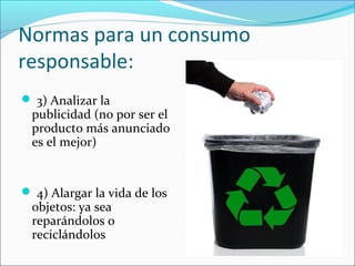 Normas para un consumo
responsable:
3) Analizar la
publicidad (no por ser el
producto más anunciado
es el mejor)
4) Alargar la vida de los
objetos: ya sea
reparándolos o
reciclándolos