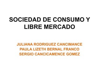 SOCIEDAD DE CONSUMO Y
LIBRE MERCADO
JULIANA RODRIGUEZ CANCIMANCE
PAULA LIZETH BERNAL FRANCO
SERGIO CANCICAMENCE GOMEZ
 