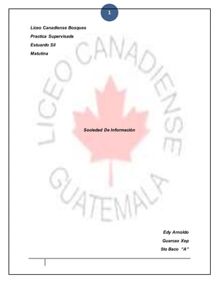 1
Liceo Canadiense Bosques
Practica Supervisada
Estuardo Sil
Matutina
Sociedad De Información
Edy Arnoldo
Guarcax Xep
5to Baco “A”
 