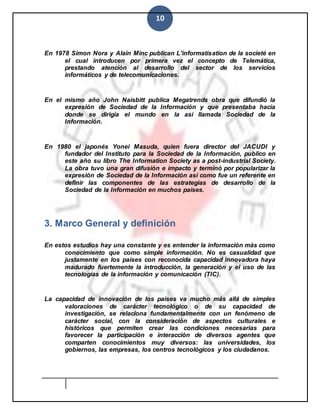 10
En 1978 Simon Nora y Alain Minc publican L’informatisation de la societé en
el cual introducen por primera vez el concepto de Telemática,
prestando atención al desarrollo del sector de los servicios
informáticos y de telecomunicaciones.
En el mismo año John Naisbitt publica Megatrends obra que difundió la
expresión de Sociedad de la Información y que presentaba hacia
donde se dirigía el mundo en la así llamada Sociedad de la
Información.
En 1980 el japonés Yonei Masuda, quien fuera director del JACUDI y
fundador del Instituto para la Sociedad de la Información, publico en
este año su libro The Information Society as a post-industrial Society.
La obra tuvo una gran difusión e impacto y terminó por popularizar la
expresión de Sociedad de la Información así como fue un referente en
definir las componentes de las estrategias de desarrollo de la
Sociedad de la Información en muchos países.
3. Marco General y definición
En estos estudios hay una constante y es entender la información más como
conocimiento que como simple información. No es casualidad que
justamente en los países con reconocida capacidad innovadora haya
madurado fuertemente la introducción, la generación y el uso de las
tecnologías de la información y comunicación (TIC).
La capacidad de innovación de los países va mucho más allá de simples
valoraciones de carácter tecnológico o de su capacidad de
investigación, se relaciona fundamentalmente con un fenómeno de
carácter social, con la consideración de aspectos culturales e
históricos que permiten crear las condiciones necesarias para
favorecer la participación e interacción de diversos agentes que
comparten conocimientos muy diversos: las universidades, los
gobiernos, las empresas, los centros tecnológicos y los ciudadanos.
 