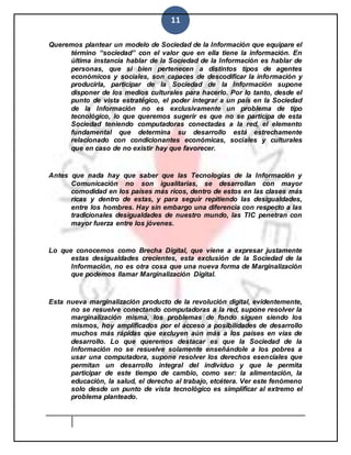 11
Queremos plantear un modelo de Sociedad de la Información que equipare el
término “sociedad” con el valor que en ella tiene la información. En
última instancia hablar de la Sociedad de la Información es hablar de
personas, que si bien pertenecen a distintos tipos de agentes
económicos y sociales, son capaces de descodificar la información y
producirla, participar de la Sociedad de la Información supone
disponer de los medios culturales para hacerlo. Por lo tanto, desde el
punto de vista estratégico, el poder integrar a un país en la Sociedad
de la Información no es exclusivamente un problema de tipo
tecnológico, lo que queremos sugerir es que no se participa de esta
Sociedad teniendo computadoras conectadas a la red, el elemento
fundamental que determina su desarrollo está estrechamente
relacionado con condicionantes económicas, sociales y culturales
que en caso de no existir hay que favorecer.
Antes que nada hay que saber que las Tecnologías de la Información y
Comunicación no son igualitarias, se desarrollan con mayor
comodidad en los países más ricos, dentro de estos en las clases más
ricas y dentro de estas, y para seguir repitiendo las desigualdades,
entre los hombres. Hay sin embargo una diferencia con respecto a las
tradicionales desigualdades de nuestro mundo, las TIC penetran con
mayor fuerza entre los jóvenes.
Lo que conocemos como Brecha Digital, que viene a expresar justamente
estas desigualdades crecientes, esta exclusión de la Sociedad de la
Información, no es otra cosa que una nueva forma de Marginalización
que podemos llamar Marginalización Digital.
Esta nueva marginalización producto de la revolución digital, evidentemente,
no se resuelve conectando computadoras a la red, supone resolver la
marginalización misma, los problemas de fondo siguen siendo los
mismos, hoy amplificados por el acceso a posibilidades de desarrollo
muchos más rápidas que excluyen aún más a los países en vías de
desarrollo. Lo que queremos destacar es que la Sociedad de la
Información no se resuelve solamente enseñándole a los pobres a
usar una computadora, supone resolver los derechos esenciales que
permitan un desarrollo integral del individuo y que le permita
participar de este tiempo de cambio, como ser: la alimentación, la
educación, la salud, el derecho al trabajo, etcétera. Ver este fenómeno
solo desde un punto de vista tecnológico es simplificar al extremo el
problema planteado.
 