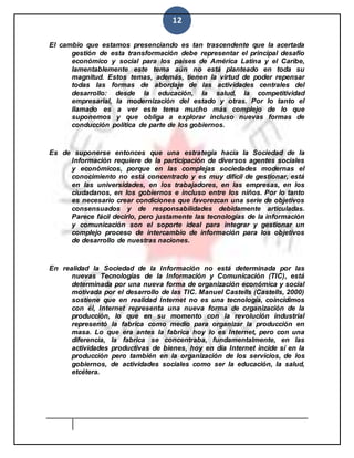 12
El cambio que estamos presenciando es tan trascendente que la acertada
gestión de esta transformación debe representar el principal desafío
económico y social para los países de América Latina y el Caribe,
lamentablemente este tema aún no está planteado en toda su
magnitud. Estos temas, además, tienen la virtud de poder repensar
todas las formas de abordaje de las actividades centrales del
desarrollo: desde la educación, la salud, la competitividad
empresarial, la modernización del estado y otras. Por lo tanto el
llamado es a ver este tema mucho más complejo de lo que
suponemos y que obliga a explorar incluso nuevas formas de
conducción política de parte de los gobiernos.
Es de suponerse entonces que una estrategia hacia la Sociedad de la
Información requiere de la participación de diversos agentes sociales
y económicos, porque en las complejas sociedades modernas el
conocimiento no está concentrado y es muy difícil de gestionar, está
en las universidades, en los trabajadores, en las empresas, en los
ciudadanos, en los gobiernos e incluso entre los niños. Por lo tanto
es necesario crear condiciones que favorezcan una serie de objetivos
consensuados y de responsabilidades debidamente articuladas.
Parece fácil decirlo, pero justamente las tecnologías de la información
y comunicación son el soporte ideal para integrar y gestionar un
complejo proceso de intercambio de información para los objetivos
de desarrollo de nuestras naciones.
En realidad la Sociedad de la Información no está determinada por las
nuevas Tecnologías de la Información y Comunicación (TIC), está
determinada por una nueva forma de organización económica y social
motivada por el desarrollo de las TIC. Manuel Castells (Castells, 2000)
sostiene que en realidad Internet no es una tecnología, coincidimos
con él, Internet representa una nueva forma de organización de la
producción, lo que en su momento con la revolución industrial
representó la fabrica como medio para organizar la producción en
masa. Lo que era antes la fabrica hoy lo es Internet, pero con una
diferencia, la fabrica se concentraba, fundamentalmente, en las
actividades productivas de bienes, hoy en día Internet incide sí en la
producción pero también en la organización de los servicios, de los
gobiernos, de actividades sociales como ser la educación, la salud,
etcétera.
 