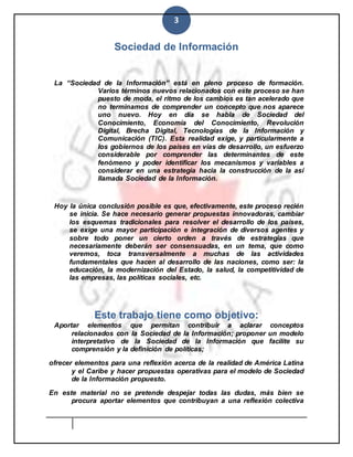 3
Sociedad de Información
La “Sociedad de la Información” está en pleno proceso de formación.
Varios términos nuevos relacionados con este proceso se han
puesto de moda, el ritmo de los cambios es tan acelerado que
no terminamos de comprender un concepto que nos aparece
uno nuevo. Hoy en día se habla de Sociedad del
Conocimiento, Economía del Conocimiento, Revolución
Digital, Brecha Digital, Tecnologías de la Información y
Comunicación (TIC). Esta realidad exige, y particularmente a
los gobiernos de los países en vías de desarrollo, un esfuerzo
considerable por comprender las determinantes de este
fenómeno y poder identificar los mecanismos y variables a
considerar en una estrategia hacia la construcción de la así
llamada Sociedad de la Información.
Hoy la única conclusión posible es que, efectivamente, este proceso recién
se inicia. Se hace necesario generar propuestas innovadoras, cambiar
los esquemas tradicionales para resolver el desarrollo de los países,
se exige una mayor participación e integración de diversos agentes y
sobre todo poner un cierto orden a través de estrategias que
necesariamente deberán ser consensuadas, en un tema, que como
veremos, toca transversalmente a muchas de las actividades
fundamentales que hacen al desarrollo de las naciones, como ser: la
educación, la modernización del Estado, la salud, la competitividad de
las empresas, las políticas sociales, etc.
Este trabajo tiene como objetivo:
Aportar elementos que permitan contribuir a aclarar conceptos
relacionados con la Sociedad de la Información; proponer un modelo
interpretativo de la Sociedad de la Información que facilite su
comprensión y la definición de políticas;
ofrecer elementos para una reflexión acerca de la realidad de América Latina
y el Caribe y hacer propuestas operativas para el modelo de Sociedad
de la Información propuesto.
En este material no se pretende despejar todas las dudas, más bien se
procura aportar elementos que contribuyan a una reflexión colectiva
 