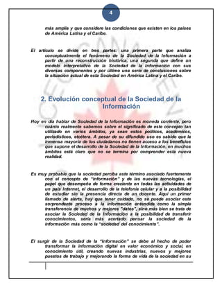 4
más amplia y que considere las condiciones que existen en los países
de América Latina y el Caribe.
El artículo se divide en tres partes: una primera parte que analiza
conceptualmente el fenómeno de la Sociedad de la Información a
partir de una reconstrucción histórica, una segunda que define un
modelo interpretativo de la Sociedad de la Información con sus
diversas componentes y por último una serie de conclusiones sobre
la situación actual de esta Sociedad en América Latina y el Caribe.
2. Evolución conceptual de la Sociedad de la
Información
Hoy en día hablar de Sociedad de la Información es moneda corriente, pero
cuánto realmente sabemos sobre el significado de este concepto tan
utilizado en varios ámbitos, ya sean estos políticos, académicos,
periodísticos, etcétera. A pesar de su difundido uso es sabido que la
inmensa mayoría de los ciudadanos no tienen acceso a los beneficios
que supone el desarrollo de la Sociedad de la Información, en muchos
ámbitos está claro que no se termina por comprender esta nueva
realidad.
Es muy probable que la sociedad perciba este término asociado fuertemente
con el concepto de “información” y de las nuevas tecnologías, el
papel que desempeña de forma creciente en todas las actividades de
un país Internet, el desarrollo de la telefonía celular y a la posibilidad
de estudiar sin la presencia directa de un docente. Aquí un primer
llamado de alerta, hay que tener cuidado, no se puede asociar este
sorprendente proceso a la información entendida como la simple
transferencia de muchos y mejores "datos", sino más bien se trata de
asociar la Sociedad de la Información a la posibilidad de transferir
conocimientos, sería más acertado pensar la sociedad de la
información más como la “sociedad del conocimiento”.
El surgir de la Sociedad de la “Información” se debe al hecho de poder
transformar la información digital en valor económico y social, en
conocimiento útil, creando nuevas industrias, nuevos y mejores
puestos de trabajo y mejorando la forma de vida de la sociedad en su
 