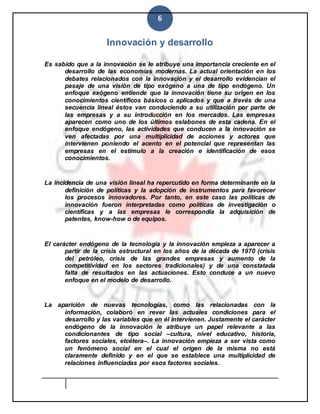 6
Innovación y desarrollo
Es sabido que a la innovación se le atribuye una importancia creciente en el
desarrollo de las economías modernas. La actual orientación en los
debates relacionados con la innovación y el desarrollo evidencian el
pasaje de una visión de tipo exógeno a una de tipo endógeno. Un
enfoque exógeno entiende que la innovación tiene su origen en los
conocimientos científicos básicos o aplicados y que a través de una
secuencia lineal éstos van conduciendo a su utilización por parte de
las empresas y a su introducción en los mercados. Las empresas
aparecen como uno de los últimos eslabones de esta cadena. En el
enfoque endógeno, las actividades que conducen a la innovación se
ven afectadas por una multiplicidad de acciones y actores que
intervienen poniendo el acento en el potencial que representan las
empresas en el estímulo a la creación e identificación de esos
conocimientos.
La incidencia de una visión lineal ha repercutido en forma determinante en la
definición de políticas y la adopción de instrumentos para favorecer
los procesos innovadores. Por tanto, en este caso las políticas de
innovación fueron interpretadas como políticas de investigación o
científicas y a las empresas le correspondía la adquisición de
patentes, know-how o de equipos.
El carácter endógeno de la tecnología y la innovación empieza a aparecer a
partir de la crisis estructural en los años de la década de 1970 (crisis
del petróleo, crisis de las grandes empresas y aumento de la
competitividad en los sectores tradicionales) y de una constatada
falta de resultados en las actuaciones. Esto conduce a un nuevo
enfoque en el modelo de desarrollo.
La aparición de nuevas tecnologías, como las relacionadas con la
información, colaboró en rever las actuales condiciones para el
desarrollo y las variables que en él intervienen. Justamente el carácter
endógeno de la innovación le atribuye un papel relevante a las
condicionantes de tipo social –cultura, nivel educativo, historia,
factores sociales, etcétera–. La innovación empieza a ser vista como
un fenómeno social en el cual el origen de la misma no está
claramente definido y en el que se establece una multiplicidad de
relaciones influenciadas por esos factores sociales.
 