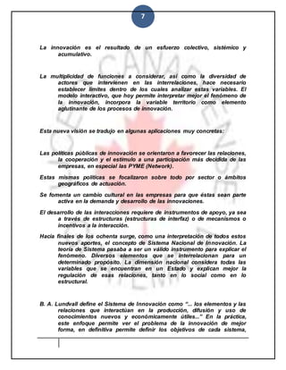 7
La innovación es el resultado de un esfuerzo colectivo, sistémico y
acumulativo.
La multiplicidad de funciones a considerar, así como la diversidad de
actores que intervienen en las interrelaciones, hace necesario
establecer límites dentro de los cuales analizar estas variables. El
modelo interactivo, que hoy permite interpretar mejor el fenómeno de
la innovación, incorpora la variable territorio como elemento
aglutinante de los procesos de innovación.
Esta nueva visión se tradujo en algunas aplicaciones muy concretas:
Las políticas públicas de innovación se orientaron a favorecer las relaciones,
la cooperación y el estímulo a una participación más decidida de las
empresas, en especial las PYME (Network).
Estas mismas políticas se focalizaron sobre todo por sector o ámbitos
geográficos de actuación.
Se fomenta un cambio cultural en las empresas para que éstas sean parte
activa en la demanda y desarrollo de las innovaciones.
El desarrollo de las interacciones requiere de instrumentos de apoyo, ya sea
a través de estructuras (estructuras de interfaz) o de mecanismos o
incentivos a la interacción.
Hacia finales de los ochenta surge, como una interpretación de todos estos
nuevos aportes, el concepto de Sistema Nacional de Innovación. La
teoría de Sistema pasaba a ser un válido instrumento para explicar el
fenómeno. Diversos elementos que se interrelacionan para un
determinado propósito. La dimensión nacional considera todas las
variables que se encuentran en un Estado y explican mejor la
regulación de esas relaciones, tanto en lo social como en lo
estructural.
B. A. Lundvall define el Sistema de Innovación como “... los elementos y las
relaciones que interactúan en la producción, difusión y uso de
conocimientos nuevos y económicamente útiles...” En la práctica,
este enfoque permite ver el problema de la innovación de mejor
forma, en definitiva permite definir los objetivos de cada sistema,
 